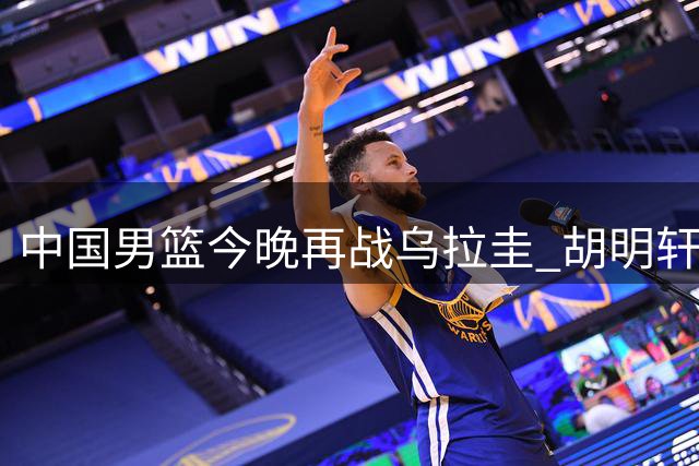 中国男篮今晚再战乌拉圭 胡明轩能否打破得分荒？