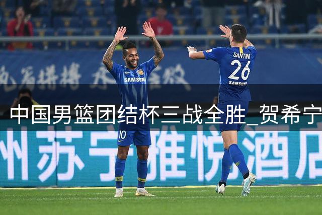 中国男篮团结杯三战全胜 贺希宁25分领军双杀喀麦隆