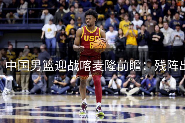 中国男篮迎战喀麦隆前瞻：残阵出击能否抵挡非洲劲旅冲击？