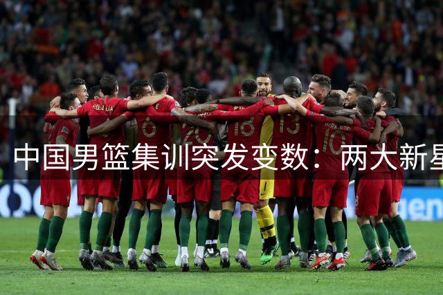 中国男篮集训突发变数：两大新星因故缺席 郭士强面临阵容调整考验