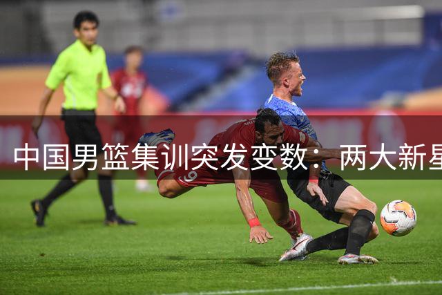 中国男篮集训突发变数：两大新星因故缺席 郭士强面临阵容调整考验