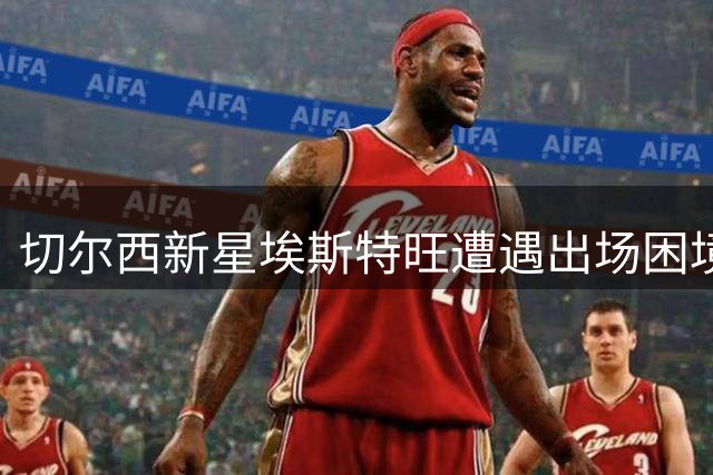 切尔西新星埃斯特旺遭遇出场困境，主帅安抚展望未来