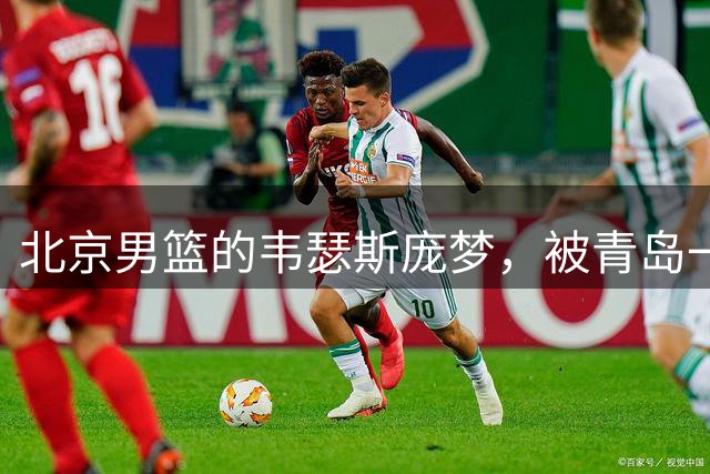 北京男篮的韦瑟斯庞梦，被青岛一招“锁死”了最近CBA圈子里有个消息挺有意思