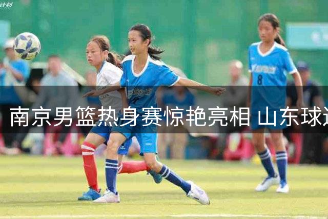 南京男篮热身赛惊艳亮相 山东球迷热情助威点燃夏训首战
