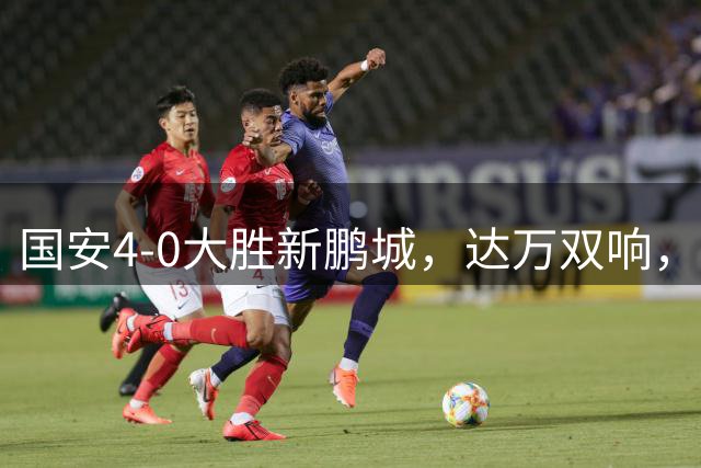 国安4-0大胜新鹏城，达万双响，张玉宁传射，法比奥破门