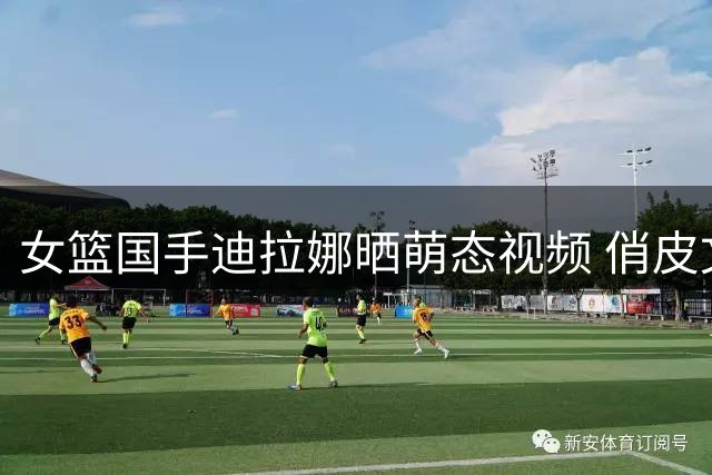 女篮国手迪拉娜晒萌态视频 俏皮文案引爆粉丝互动热潮