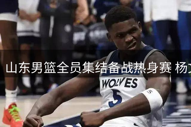 山东男篮全员集结备战热身赛 杨文学祝铭震等新援亮相