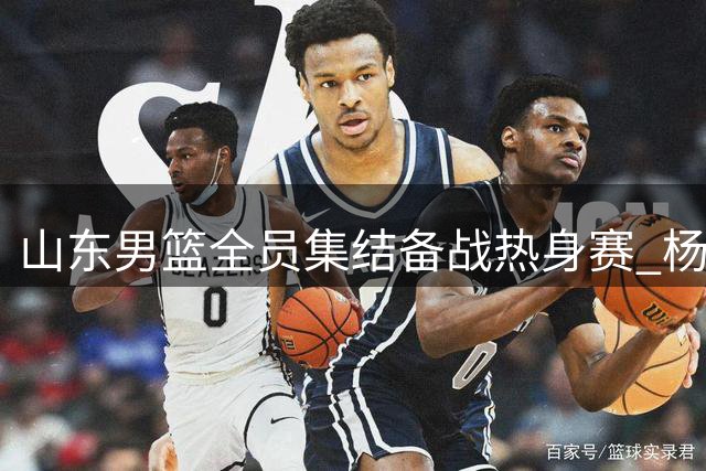 山东男篮全员集结备战热身赛 杨文学祝铭震等新援亮相