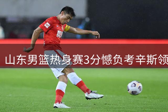 山东男篮热身赛3分憾负考辛斯领衔肯塔基队 王证独揽26分