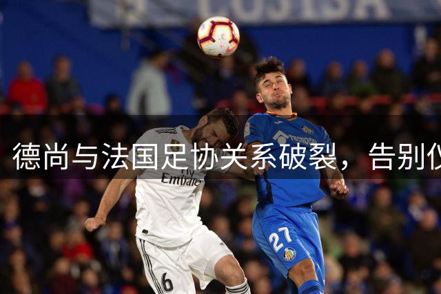 德尚与法国足协关系破裂，告别仪式计划胎死腹中