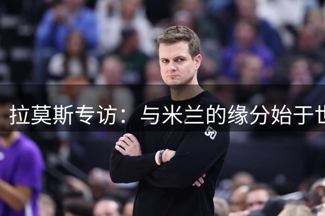 拉莫斯专访：与米兰的缘分始于世界杯 不惧9号魔咒压力