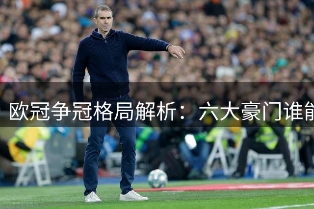 欧冠争冠格局解析：六大豪门谁能阻挡巴黎三连冠