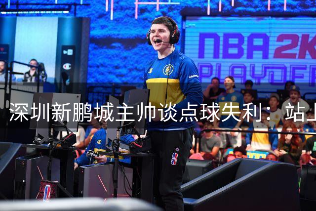 深圳新鹏城主帅谈点球失利：站上十二码的球员都值得尊敬