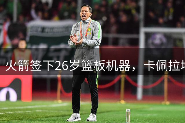 火箭签下26岁篮板机器，卡佩拉地位恐遭挑战
