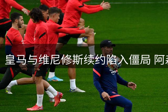 皇马与维尼修斯续约陷入僵局 阿森纳或成潜在接盘方