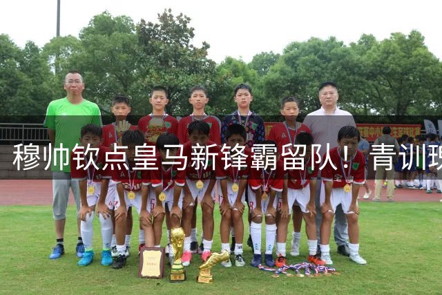 穆帅钦点皇马新锋霸留队！青训瑰宝终结离队传闻获官方确认