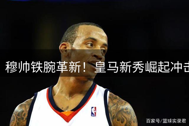 穆帅铁腕革新！皇马新秀崛起冲击主力地位