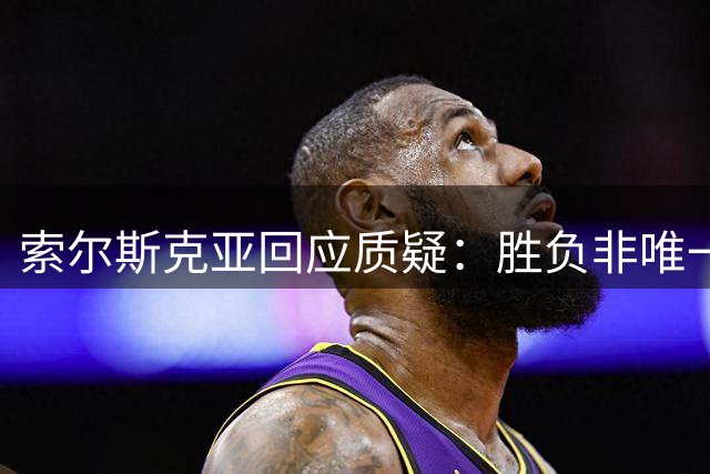 索尔斯克亚回应质疑：胜负非唯一标准 战术调整出于善意