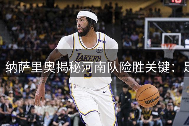 纳萨里奥揭秘河南队险胜关键：足协杯消耗致体能危机 靠意志力顶住泰山反扑