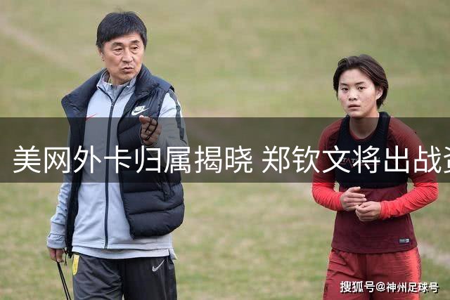 美网外卡归属揭晓 郑钦文将出战资格赛争夺正赛席位