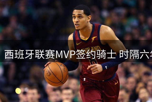 西班牙联赛MVP签约骑士 时隔六年后重返NBA