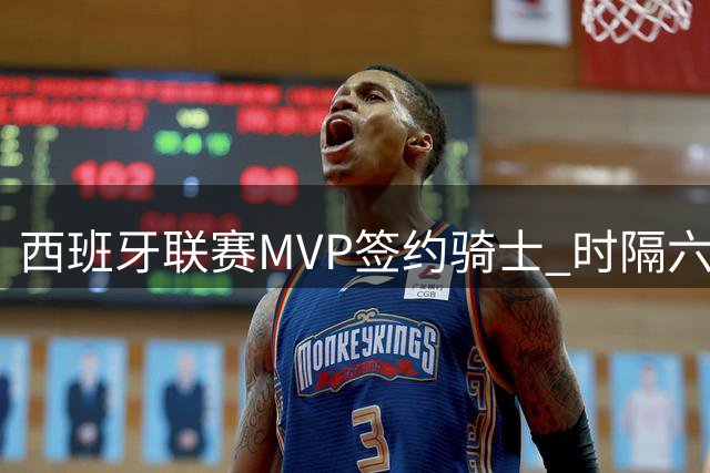 西班牙联赛MVP签约骑士 时隔六年后重返NBA
