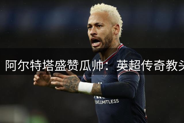 阿尔特塔盛赞瓜帅：英超传奇教头 历史最佳无可争议