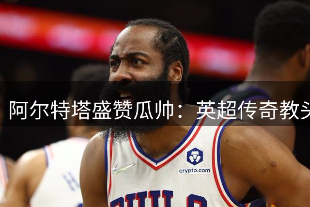 阿尔特塔盛赞瓜帅：英超传奇教头 历史最佳无可争议