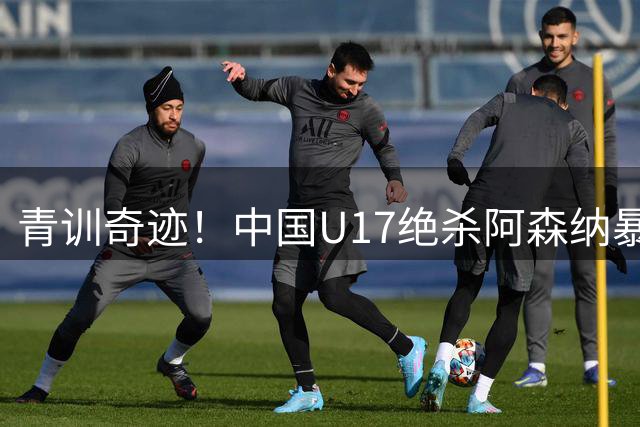 青训奇迹！中国U17绝杀阿森纳暴露三项关键战力 世界杯前景光明
