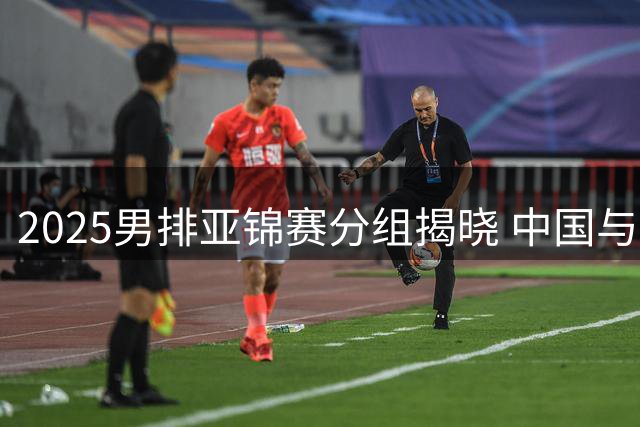 2025男排亚锦赛分组揭晓 中国与伊朗同处B组
