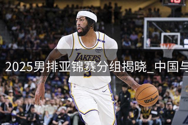 2025男排亚锦赛分组揭晓 中国与伊朗同处B组
