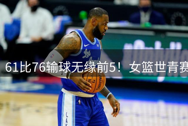 61比76输球无缘前5！女篮世青赛不敌新西兰：获第6名创历史第三战绩