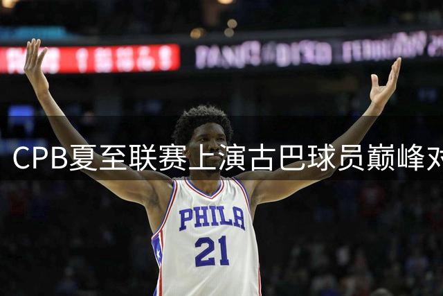CPB夏至联赛上演古巴球员巅峰对决 总领事亲临助阵